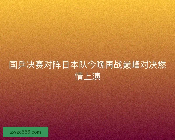 国乒决赛对阵日本队今晚再战巅峰对决燃情上演