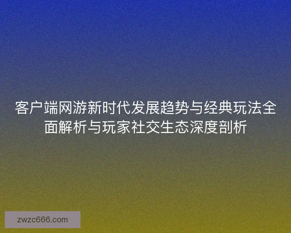 客户端网游新时代发展趋势与经典玩法全面解析与玩家社交生态深度剖析