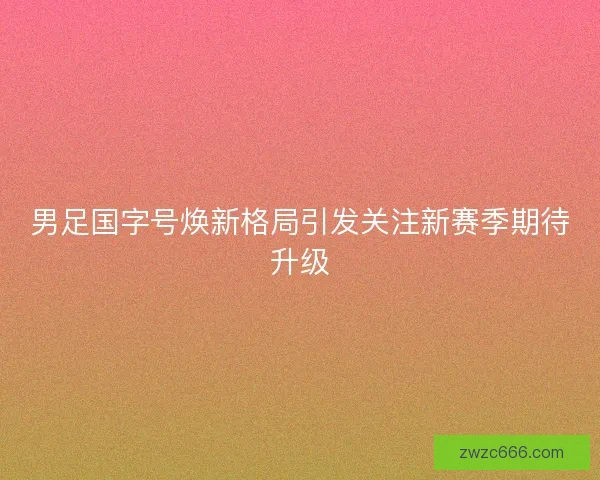 男足国字号焕新格局引发关注新赛季期待升级