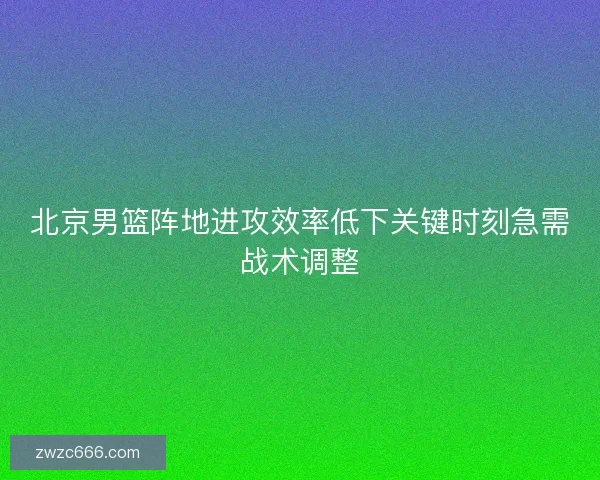 北京男篮阵地进攻效率低下关键时刻急需战术调整