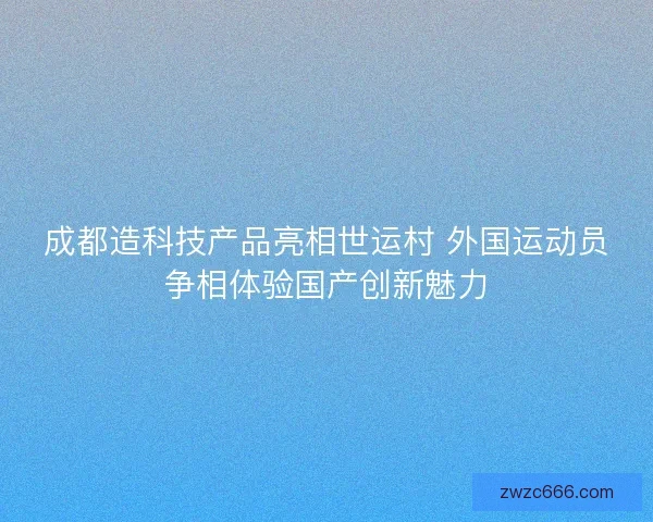 成都造科技产品亮相世运村 外国运动员争相体验国产创新魅力 成都造科技产品亮相世运村 外国运动员争相体验国产创新魅力