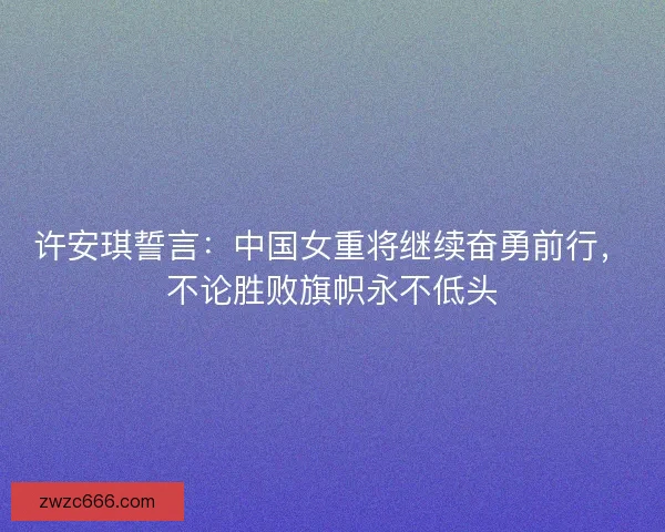 许安琪誓言：中国女重将继续奋勇前行，不论胜败旗帜永不低头