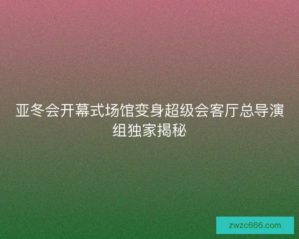 亚冬会开幕式场馆变身超级会客厅总导演组独家揭秘