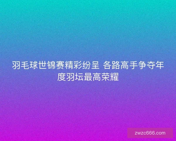 羽毛球世锦赛精彩纷呈 各路高手争夺年度羽坛最高荣耀 羽毛球世锦赛精彩纷呈 各路高手争夺年度羽坛最高荣耀