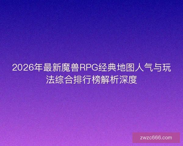 2026年最新魔兽RPG经典地图人气与玩法综合排行榜解析深度