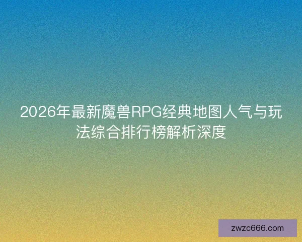 2026年最新魔兽RPG经典地图人气与玩法综合排行榜解析深度 2026年最新魔兽RPG经典地图人气与玩法综合排行榜解析深度